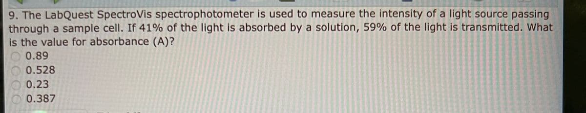 9. The LabQuest SpectroVis spectrophotometer is used to measure the intensity of a light source passing
through a sample cell. If 41% of the light is absorbed by a solution, 59% of the light is transmitted. What
is the value for absorbance (A)?
0.89
0.528
0.23
0.387