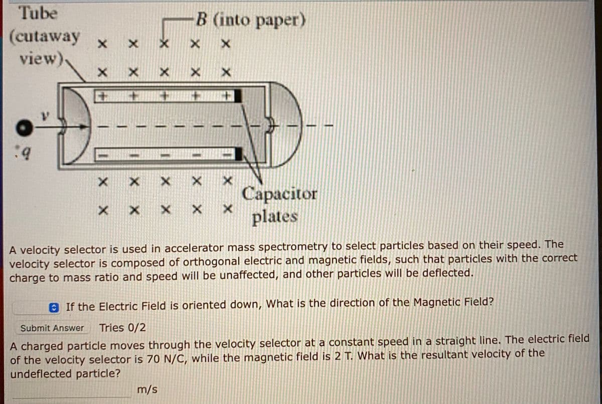 Tube
B (into paper)
(cutaway
view),
+ +
X x x x
Сарасitor
plates
A velocity selector is used in accelerator mass spectrometry to select particles based on their speed. The
velocity selector is composed of orthogonal electric and magnetic fields, such that particles with the correct
charge to mass ratio and speed will be unaffected, and other particles will be deflected.
If the Electric Field is oriented down, What is the direction of the Magnetic Field?
Submit Answer
Tries 0/2
A charged particle moves through the velocity selector at a constant speed in a straight line. The electric field
of the velocity selector is 70 N/C, while the magnetic field is 2 T. What is the resultant velocity of the
undeflected particle?
m/s
X X
X X
