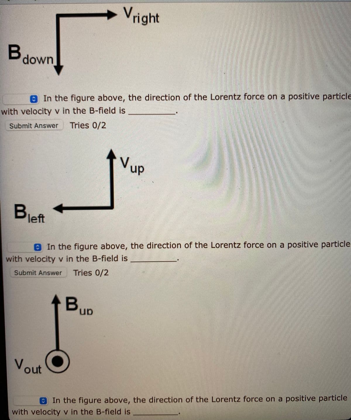 Vright
Bdown
In the figure above, the direction of the Lorentz force on a positive particle
with velocity v in the B-field is
Tries 0/2
Submit Answer
Vup
left
8 In the figure above, the direction of the Lorentz force on a positive particle
with velocity v in the B-field is
Tries 0/2
Submit Answer
BuD
un.
Vout
In the figure above, the direction of the Lorentz force on a positive particle
with velocity v in the B-field is
