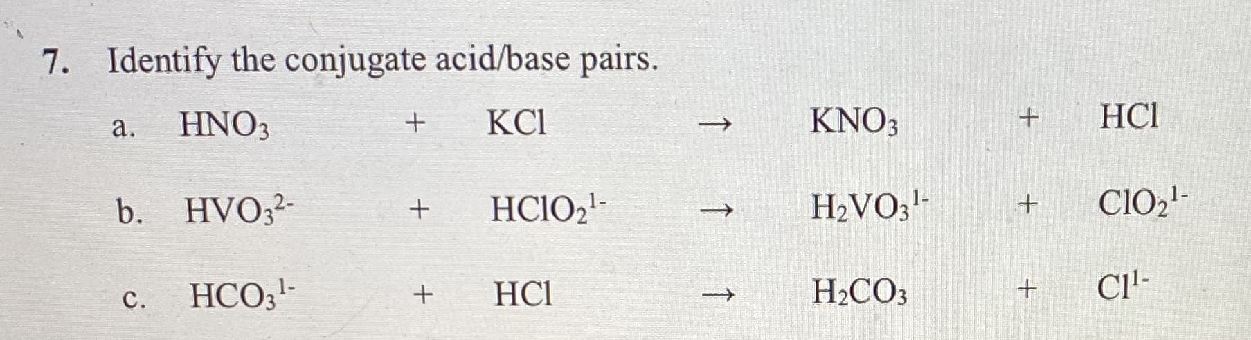 7. Identify the conjugate acid/base pairs.
HNO3
KCI
KNO3
HCI
а.
b. HVO3²-
HCIO21-
H2VO;-
CIO21-
HCO;'-
HCl
H2CO3
Cl'-
с.
+
