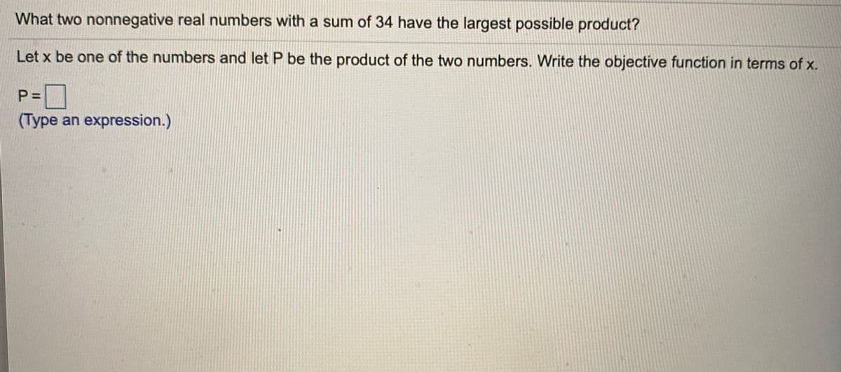 What two nonnegative real numbers with a sum of 34 have the largest possible product?
Let x be one of the numbers and let P be the product of the two numbers. Write the objective function in terms of x.
P= |
(Type an expression.)
