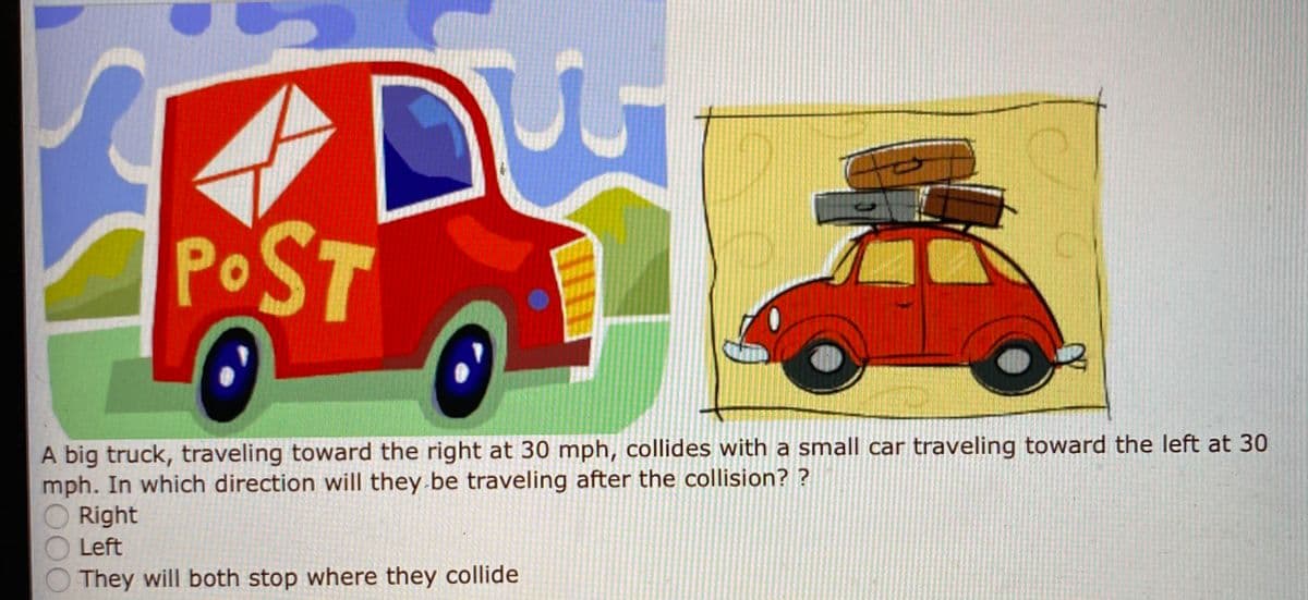 POST
A big truck, traveling toward the right at 30 mph, collides with a small car traveling toward the left at 30
mph. In which direction will they be traveling after the collision? ?
Right
Left
They will both stop where they collide
