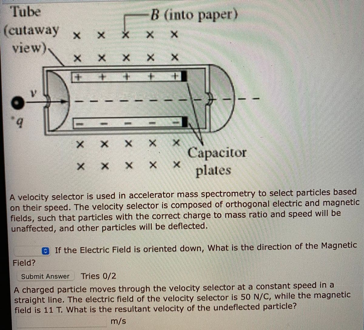 Tube
B (into paper)
(cutaway
view)
X x
X X X
Сарасitor
plates
x x
A velocity selector is used in accelerator mass spectrometry to select particles based
on their speed. The velocity selector is composed of orthogonal electric and magnetic
fields, such that particles with the correct charge to mass ratio and speed will be
unaffected, and other particles will be deflected.
0If the Electric Field is oriented down, What is the direction of the Magnetic
Field?
Submit Answer
Tries 0/2
A charged particle moves through the velocity selector at a constant speed in a
straight line. The electric field of the velocity selector is 50 N/C, while the magnetic
field is 11 T. What is the resultant velocity of the undeflected particle?
m/s
