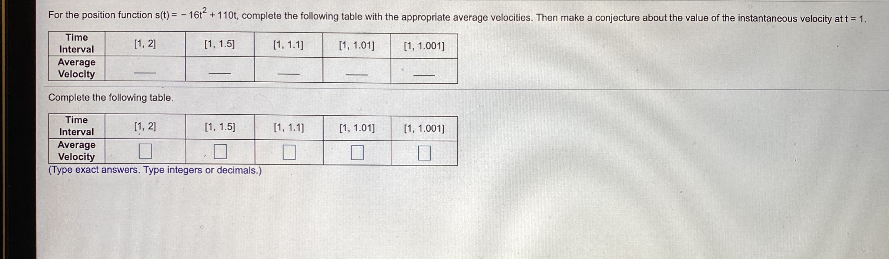 For the position function s(t) = - 16t + 110t, complete the following table with the appropriate average velocities. Then make a conjecture about the value of the instantaneous velocity at t = 1.
Time
[1, 2]
[1, 1.5]
[1, 1.1]
[1, 1.01]
[1, 1.001]
Interval
Average
Velocity
