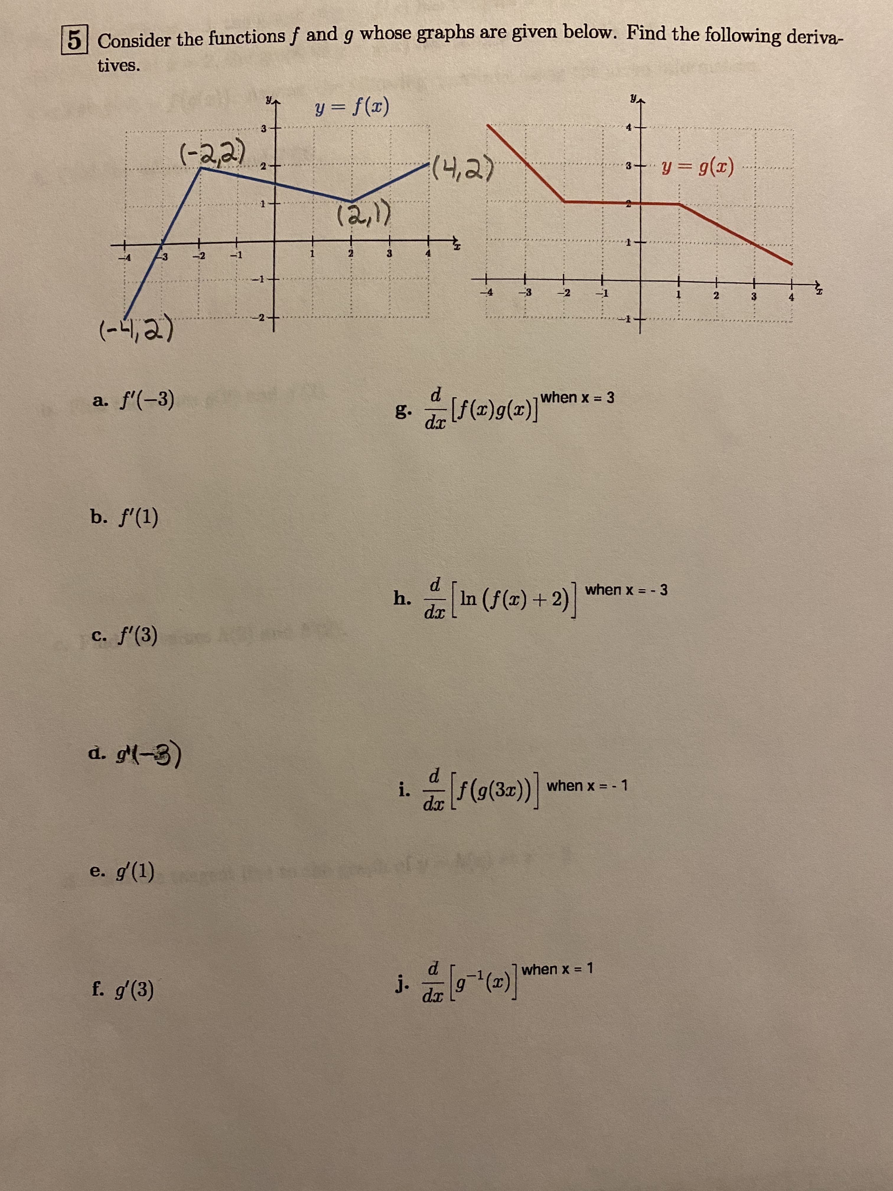 5 Consider the functions f and g whose graphs are given below. Find the following deriva-
tives.
y = f(x)
3
(-22)
(4,2)
y = g(x)
2
(2,)
-3
-2
-1
1
2
-3
-2
-1
2
3
4
(-4,2)
