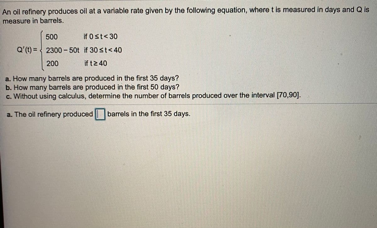 An oil refinery produces oil at a variable rate given by the following equation, where t is measured in days and Q is
measure in barrels.
500
if 0 st< 30
Q'(t) = < 2300 - 50t if 30 st< 40
200
if t2 40
a. How many barrels are produced in the first 35 days?
b. How many barrels are produced in the first 50 days?
c. Without using calculus, determine the number of barrels produced over the interval [70,90].
a. The oil refinery produced
barrels in the first 35 days.
