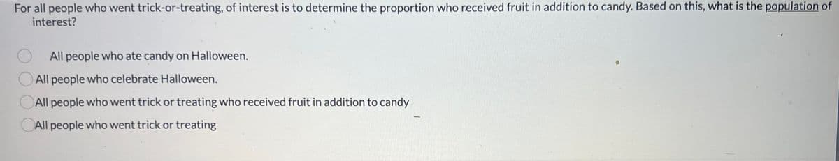 ### Population of Interest in Trick-or-Treating Study

For all people who went trick-or-treating, the objective is to determine the proportion who received fruit in addition to candy. Based on this, what is the population of interest?

**Options:**
1. ○ All people who ate candy on Halloween.
2. ○ All people who celebrate Halloween.
3. ○ All people who went trick-or-treating who received fruit in addition to candy.
4. ○ All people who went trick-or-treating.

#### Explanation
To address this question, consider the population of interest, which is the group of people about whom you want to draw conclusions. In this case, the study aims to determine the proportion of trick-or-treaters who received fruit alongside candy. Therefore, the population of interest would include all people who went trick-or-treating, regardless of whether they received fruit or not.

This kind of study helps in understanding the broader trends and behaviors associated with Halloween trick-or-treating, and specifically, how common it is to receive fruit in addition to candy. Understanding the population of interest is crucial for collecting relevant data and making accurate inferences from the results.