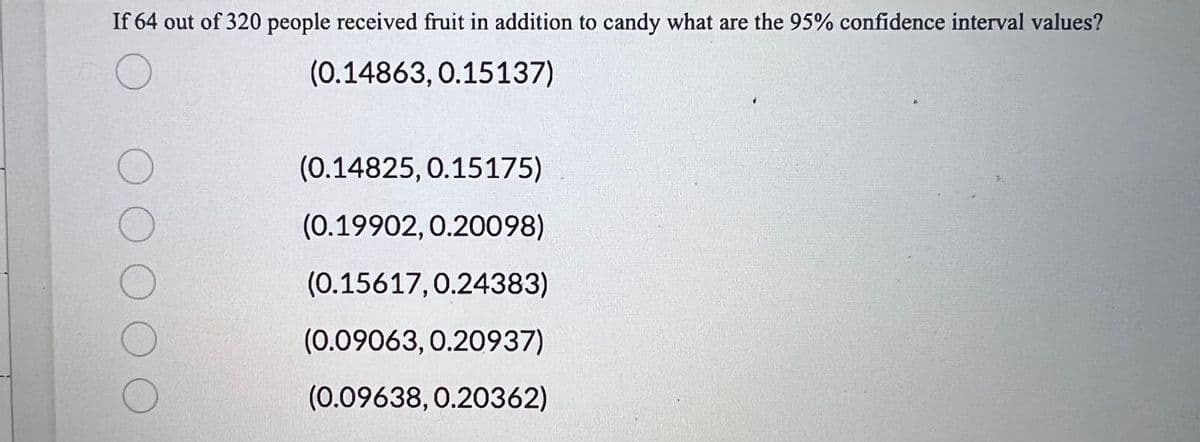 **Question:**

If 64 out of 320 people received fruit in addition to candy, what are the 95% confidence interval values?

**Answer Choices:**

- ( ) (0.14863, 0.15137)
- ( ) (0.14825, 0.15175)
- ( ) (0.19902, 0.20098)
- ( ) (0.15617, 0.24383)
- ( ) (0.09063, 0.20937)
- ( ) (0.09638, 0.20362)

These answer choices represent different potential confidence intervals. A confidence interval is a range of values, derived from sample data, that is likely to contain the value of an unknown population parameter. The 95% confidence interval specifically means that there is a 95% chance that the true proportion of people who received fruit in addition to candy lies within the given range.