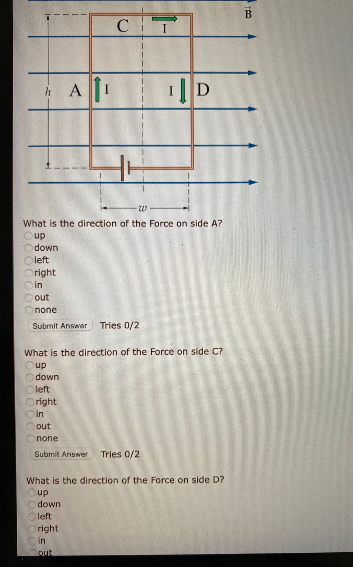 B
C.
h A
I
D
What is the direction of the Force on side A?
Oup
O down
O left
Oright
O in
out
none
Submit Answer
Tries 0/2
What is the direction of the Force on side C?
up
down
left
Oright
Din
out
none
Submit Answer
Tries 0/2
What is the direction of the Force on side D?
Oup
down
Oleft
right
in
Cout
