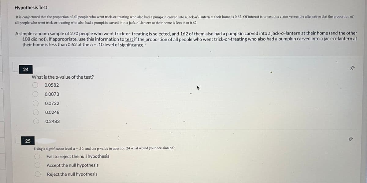 Hypothesis Test
It is conjectured that the proportion of all people who went trick-or-treating who also had a pumpkin carved into a jack-o'-lantern at their home is 0.62. Of interest is to test this claim versus the alternative that the proportion of
all people who went trick-or-treating who also had a pumpkin carved into a jack-o'-lantern at their home is less than 0.62.
A simple random sample of 270 people who went trick-or-treating is selected, and 162 of them also had a pumpkin carved into a jack-o'-lantern at their home (and the other
108 did not). If appropriate, use this information to test if the proportion of all people who went trick-or-treating who also had a pumpkin carved into a jack-o'-lantern at
their home is less than 0.62 at the a = .10 level of significance.
24
What is the p-value of the test?
0.0582
0.0073
0.0732
0.0248
0.2483
25
Using a significance level a = .10, and the p-value in question 24 what would your decision be?
Fail to reject the null hypothesis
Accept the null hypothesis
Reject the null hypothesis
14-