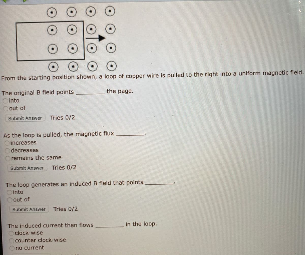 From the starting position shown, a loop of copper wire is pulled to the right into a uniform magnetic field.
the page.
The original B field points
O into
out of
Submit Answer
Tries 0/2
As the loop is pulled, the magnetic flux
increases
decreases
Oremains the same
Submit Answer
Tries 0/2
The loop generates an induced B field that points
Ointo
out of
Submit Answer
Tries 0/2
The induced current then flows
in the loop.
O clock-wise
counter clock-wise
no current
O O
