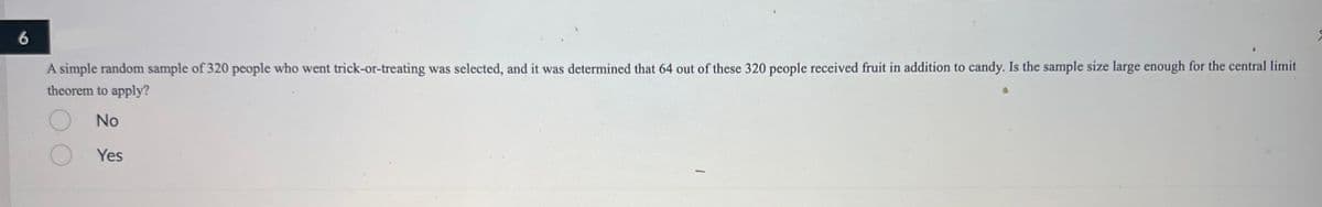 6
A simple random sample of 320 people who went trick-or-treating was selected, and it was determined that 64 out of these 320 people received fruit in addition to candy. Is the sample size large enough for the central limit
theorem to apply?
No
Yes