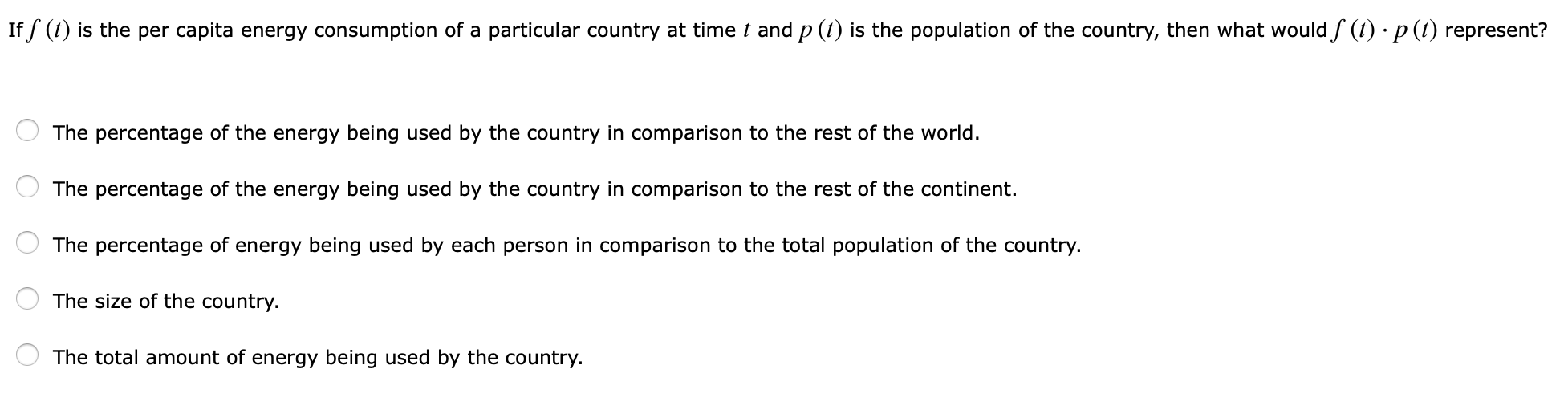 iff ф is the per capita energy consumption of a particular country at time ț and P ф is the population of the country, then what would f φ·P φ represent?
The percentage of the energy being used by the country in comparison to the rest of the world.
The percentage of the energy being used by the country in comparison to the rest of the continent.
The percentage of energy being used by each person in comparison to the total population of the country.
The size of the country.
The total amount of energy being used by the country.
