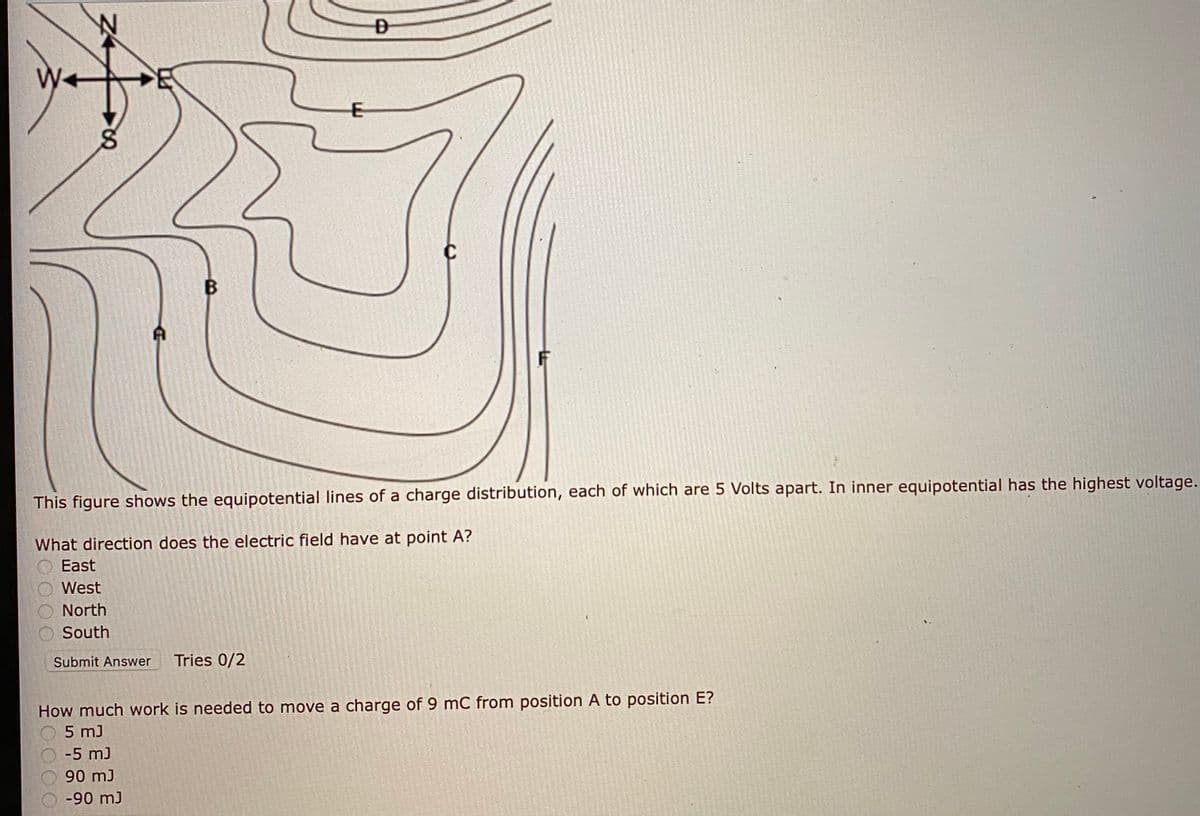 B
This figure shows the equipotential lines of a charge distribution, each of which are 5 Volts apart. In inner equipotential has the highest voltage.
What direction does the electric field have at point A?
East
West
North
South
Submit Answer
Tries 0/2
How much work is needed to move a charge of 9 mC from position A to position E?
5 m)
-5 m)
90 mJ
-90 mJ
