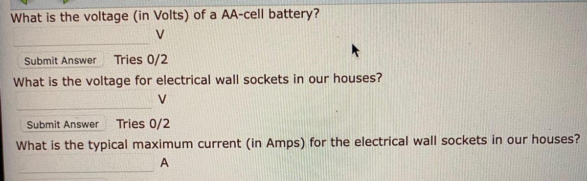 What is the voltage (in Volts) of a AA-cell battery?
Submit Answer
Tries 0/2
What is the voltage for electrical wall sockets in our houses?
Submit Answer
Tries 0/2
What is the typical maximum current (in Amps) for the electrical wall sockets in our houses?
A
