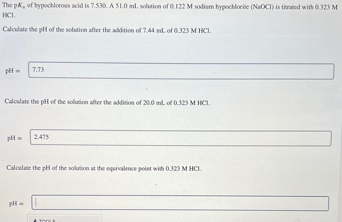 The pKa of hypochlorous acid is 7.530. A 51.0 mL solution of 0.122 M sodium hypochlorite (NaOCI) is titrated with 0.323 M
HCI.
Calculate the pH of the solution after the addition of 7.44 mL of 0.323 M HCl.
pH =
Calculate the pH of the solution after the addition of 20.0 mL of 0.323 M HCl.
pH =
7.73
pH =
2.475
Calculate the pH of the solution at the equivalence point with 0.323 M HCI.
& TOOLS