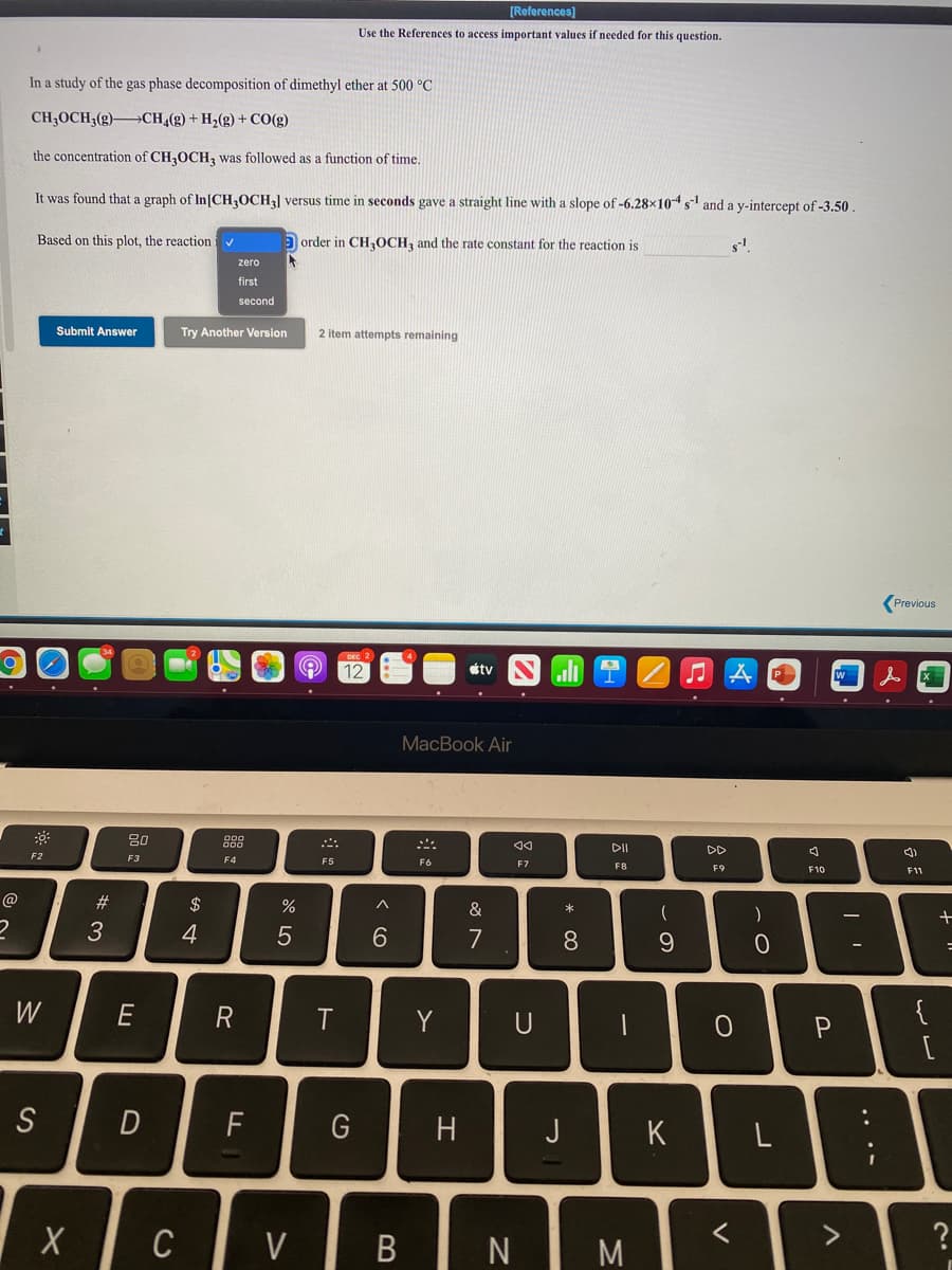 [References)
Use the References to access important values if needed for this question.
In a study of the gas phase decomposition of dimethyl ether at 500 °C
CH;OCH;(g)-
→CH4(g) + H2(g) + CO(g)
the concentration of CH,OCH, was followed as a function of time.
It was found that a graph of In[CH,OCH] versus time in seconds gave a straight line with a slope of -6.28x10s and a y-intercept of -3.50
Based on this plot, the reaction i
Đ order in CH,OCH, and the rate constant for the reaction is
zero
first
second
Submit Answer
Try Another Version
2 item attempts remaining
(Previous
12
étv
ll
MacBook Air
80
DII
DD
F2
F3
F4
F5
F6
F7
F8
F9
F10
F11
@
#3
$
&
*
4
6.
7
8
W
E
R
Y
{
S
G
J
K
く
C
V
...-
~の
* 00
ラ
エ
B
