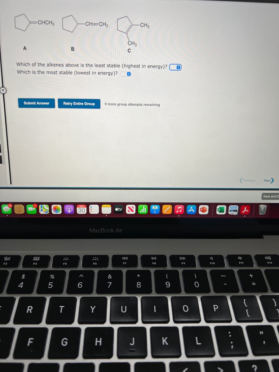 CHCH3
-CH=CH2
CH3
CH3
B
C
Which of the alkenes above is the least stable (highest in energy)?
Which is the most stable (lowest in energy)?
Submit Answer
Retry Entire Group
9 more group attempts remaining
Previous
Next>
Save and E
MAR
30
étv
MacBook Air
80
DI
DD
F3
F4
F5
F6
F7
F8
F9
F10
F11
F12
$
&
4
7
8
%3D
Y
U
[
%31
F
H
J
K
+ I|
ト
