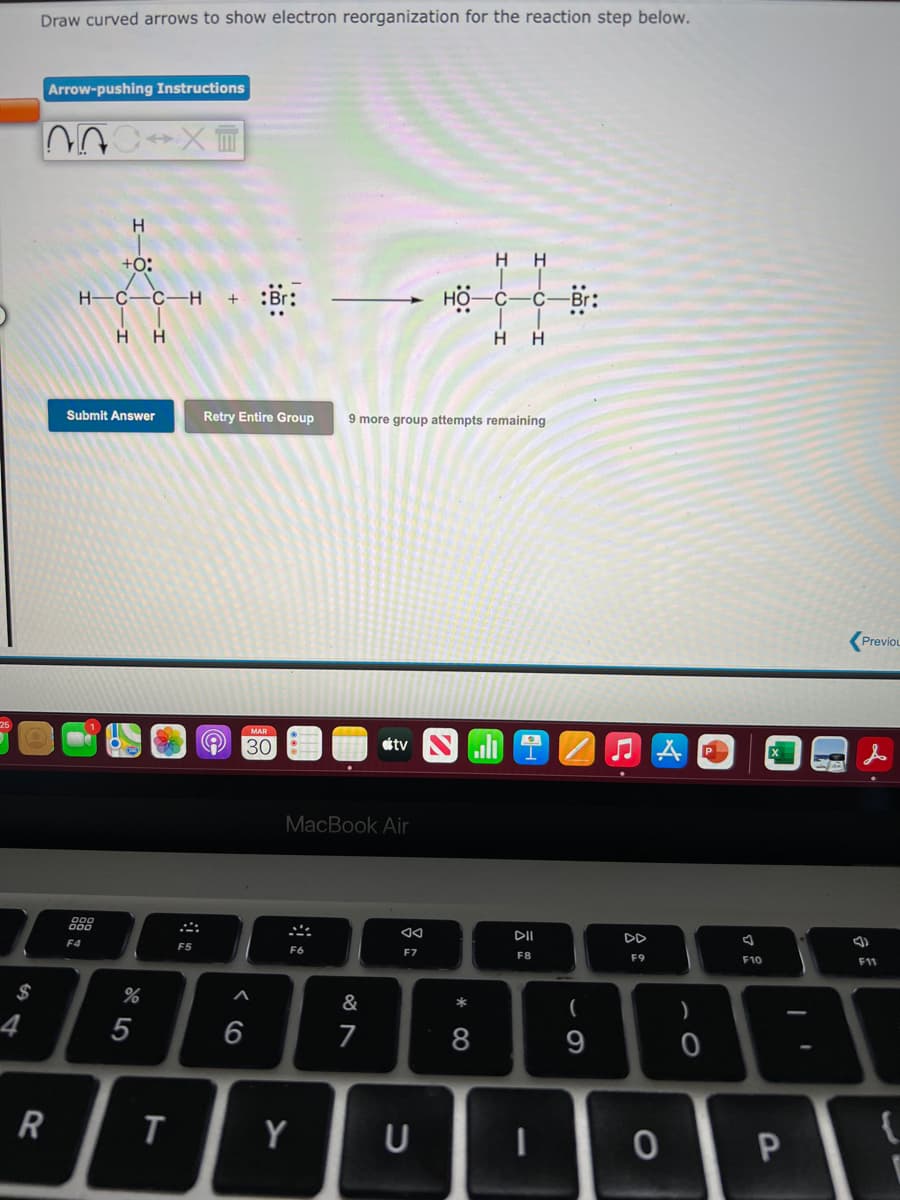 Draw curved arrows to show electron reorganization for the reaction step below.
Arrow-pushing Instructions
H.
+0:
H H
H-C-C–H
:br:
-c-Br:
H H
H.
Submit Answer
Retry Entire Group
9 more group attempts remaining
(Previou
MAR
30
étv
MacBook Air
888
DII
DD
F4
F5
F6
F8
F9
F10
F11
&
*
4
6
7
8
Y
U
