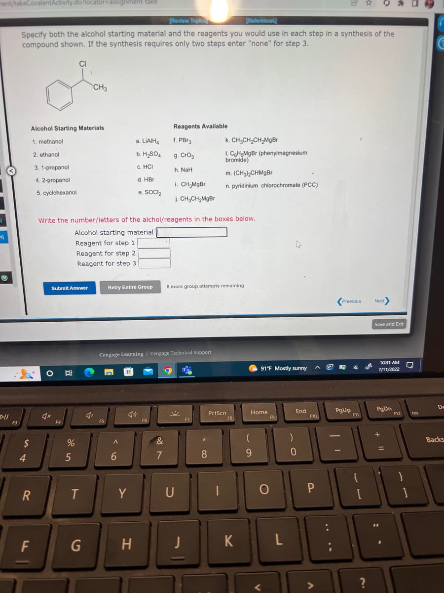 ment/takeCovalentActivity.do?locator-assignment-také
3
q
M
>11
F3
[Review Topics
[References]
Specify both the alcohol starting material and the reagents you would use in each step in a synthesis of the
compound shown. If the synthesis requires only two steps enter "none" for step 3.
$
4
Alcohol Starting Materials
1. methanol
2. ethanol
3. 1-propanol
4.2-propanol
5. cyclohexanol
R
F
♫x
Submit Answer
F4
CI
E
%
5
Write the number/letters of the alchol/reagents in the boxes below.
Alcohol starting material
Reagent for step 1
Reagent for step 2
Reagent for step 3.
CH3
T
G
F5
A
a. LiAlH4
b. H₂SO4
c. HCI
d. HBr
e. SOCI₂
Cengage Learning Cengage Technical Support
6
Retry Entire Group 8 more group attempts remaining
4)
Y
H
Reagents Available
f. PBr3
g. CrO₂
h. NaH
F6
i. CH₂MgBr
j. CH₂CH₂MgBr
&
7
O
U
F7
*
k. CH3CH₂CH₂MgBr
I. C6H5MgBr (phenylmagnesium
bromide)
m. (CH3)2CHMgBr
n. pyridinium chlorochromate (PCC)
8
PrtScn
|
F8
K
91°F Mostly sunny
Home
(
9
F9
O
)
End
0
E
^
F10
P
L
니
Previous
DA
PgUp
E
Co
F11
باب
0 *
?
Next>
Save and Exit
10:31 AM
7/11/2022
PgDn
=
F12
C
Ins
De
Backs