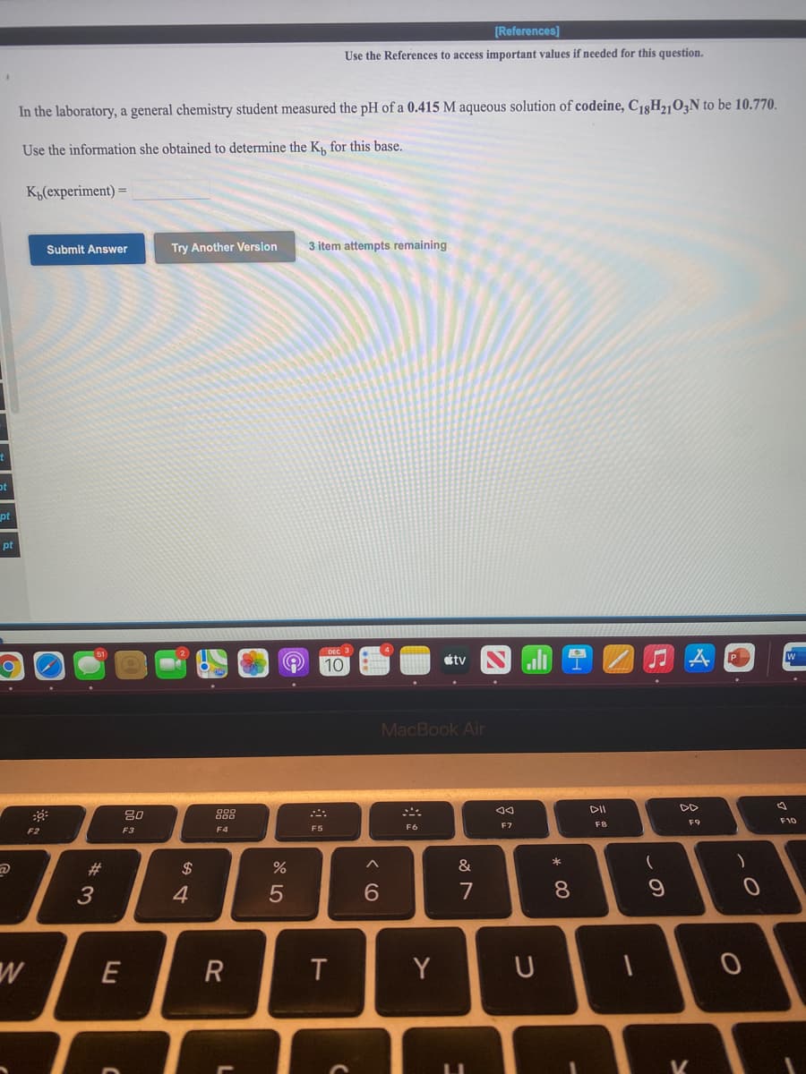 [References)
Use the References to access important values if needed for this question.
In the laboratory, a general chemistry student measured the pH of a 0.415 M aqueous solution of codeine, C13H2,03N to be 10.770.
Use the information she obtained to determine the K, for this base.
Кыlеxperiment) -
Submit Answer
Try Another Version
3 item attempts remaining
ot
pt
pt
stv
10
MacBook Air
DII
DD
80
F9
F10
F5
F6
F7
F8
F2
F3
F4
#3
$
(
4
5
7
8
E
R
Y
