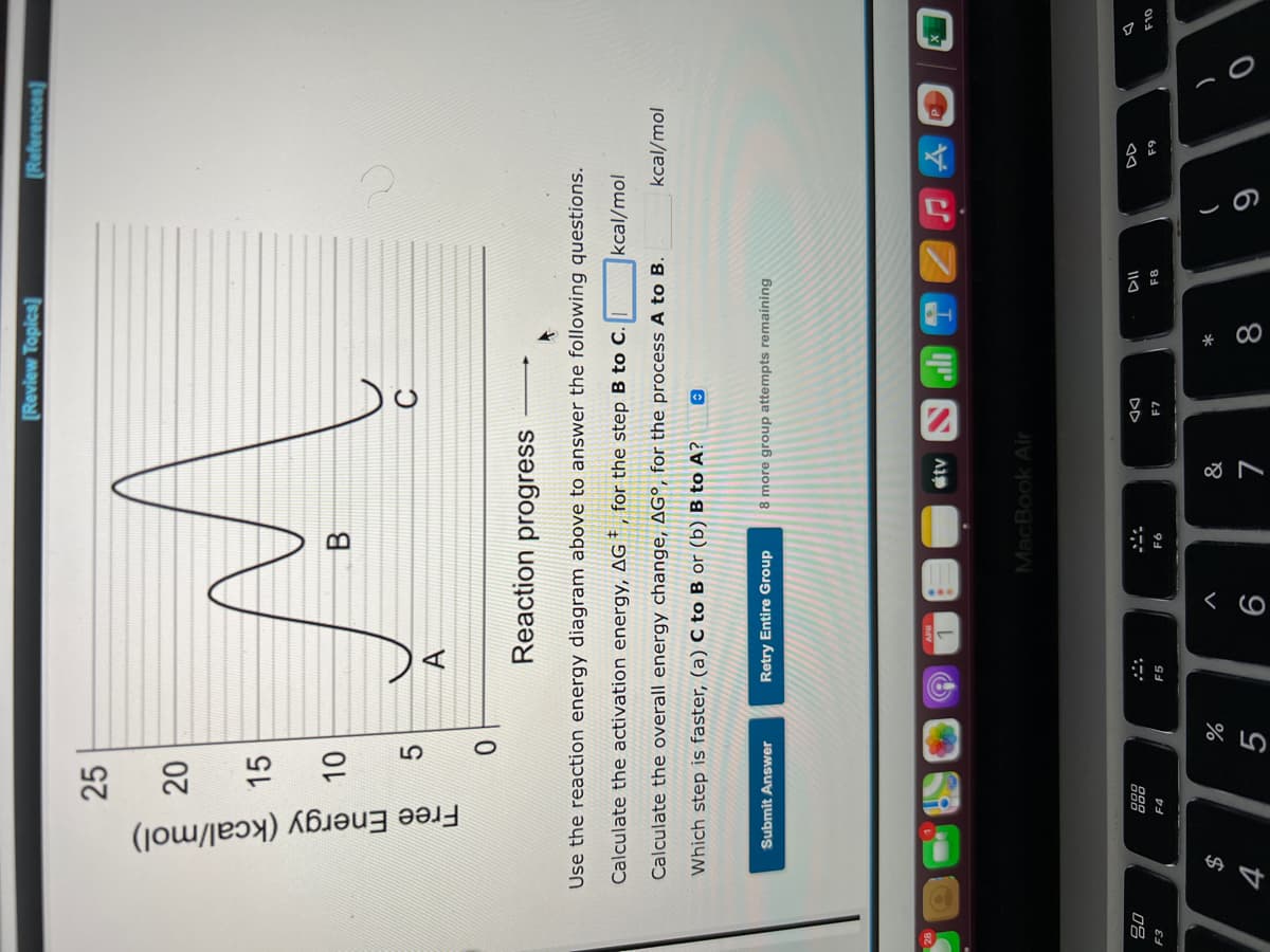 この
云
10
Free Energy (kcal/mol)
[Review Topica]
[References)
25
15
B
A.
Reaction progress
Use the reaction energy diagram above to answer the following questions.
Calculate the activation energy, AGt, for the step B to C.
kcal/mol
Calculate the overall energy change, AG°, for the process A to B.
kcal/mol
Which step is faster, (a) C to B or (b) B to A?
Submit Answer
Retry Entire Group
8 more group attempts remaining
MacBook Air
DD
08
OL
F7
F8
64
F4
F5
&
*
$
%
8.
:]:1:/
