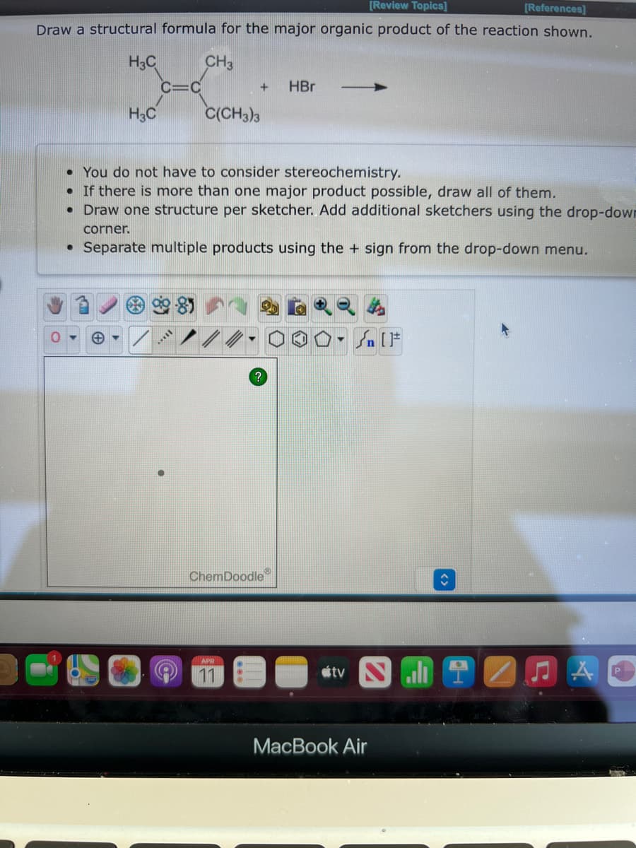 [Review Topics]
[References]
Draw a structural formula for the major organic product of the reaction shown.
H3C
CH3
C=C
HBr
H;C
C(CH3)3
• You do not have to consider stereochemistry.
• If there is more than one major product possible, draw all of them.
• Draw one structure per sketcher. Add additional sketchers using the drop-down
corner.
• Separate multiple products using the + sign from the drop-down menu.
ChemDoodle
APR
11
étv N
МacBook Air
