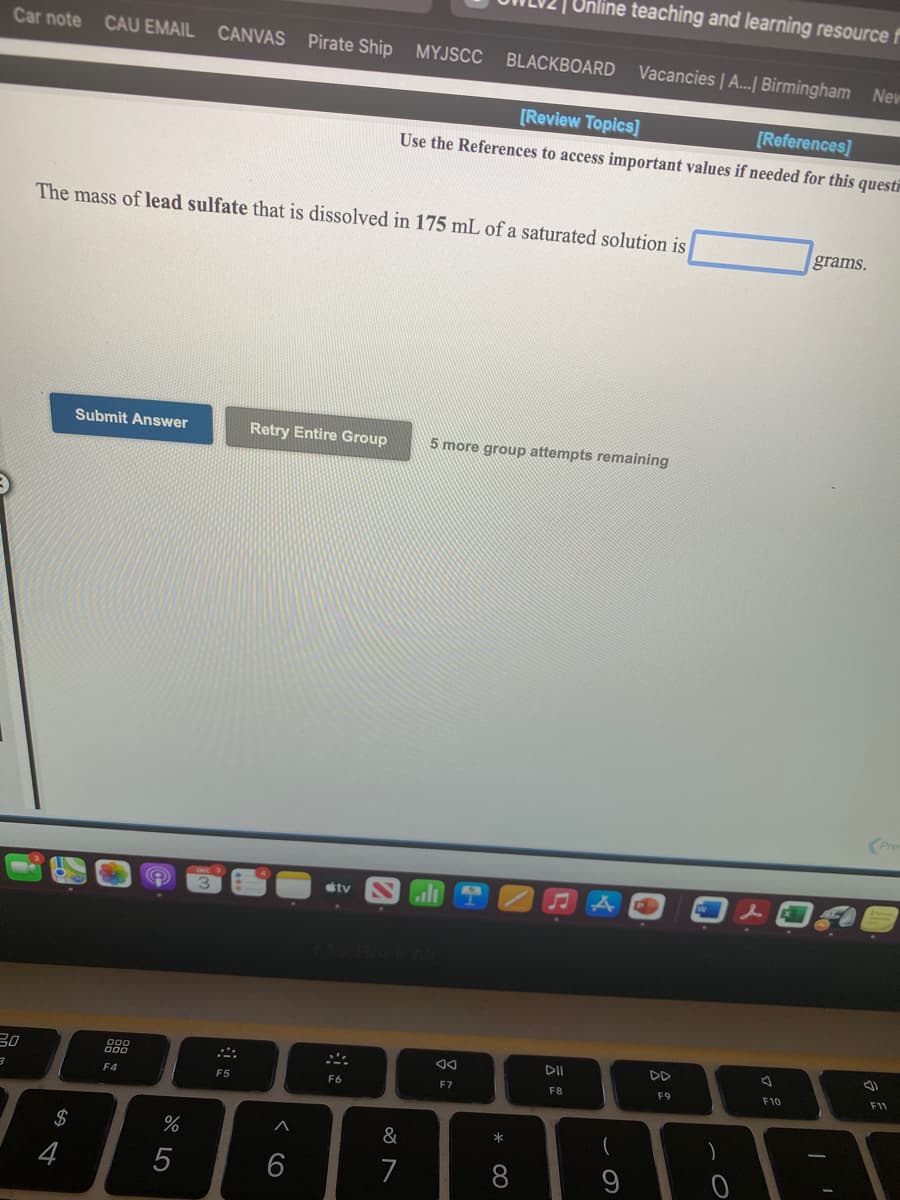 Online teaching and learning resource f
Car note CAU EMAIL CANVAS Pirate Ship
MYJSCC
BLACKBOARD
Vacancies | A...| Birmingham New
[Review Topics]
[References]
Use the References to access important values if needed for this questi
The mass of lead sulfate that is dissolved in 175 mL of a saturated solution is
grams.
Submit Answer
Retry Entire Group
5 more group attempts remaining
tv
30
888
DD
F9
F10
F11
F4
F5
F6
F7
F8
$
&
(
5
6
7
* 00
