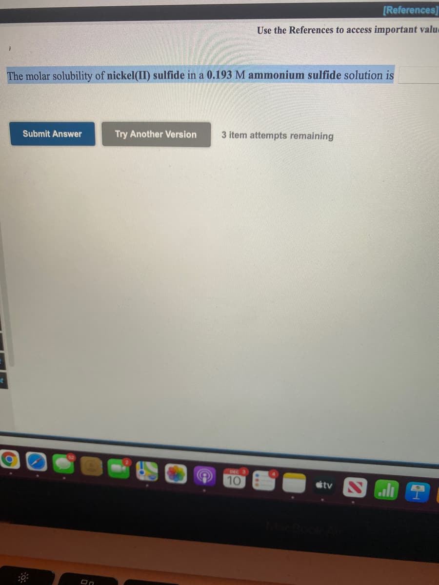 [References]
Use the References to access important value
The molar solubility of nickel(II) sulfide in a 0.193 M ammonium sulfide solution is
Submit Answer
Try Another Version
3 item attempts remaining
DEC
10
étv Nli
