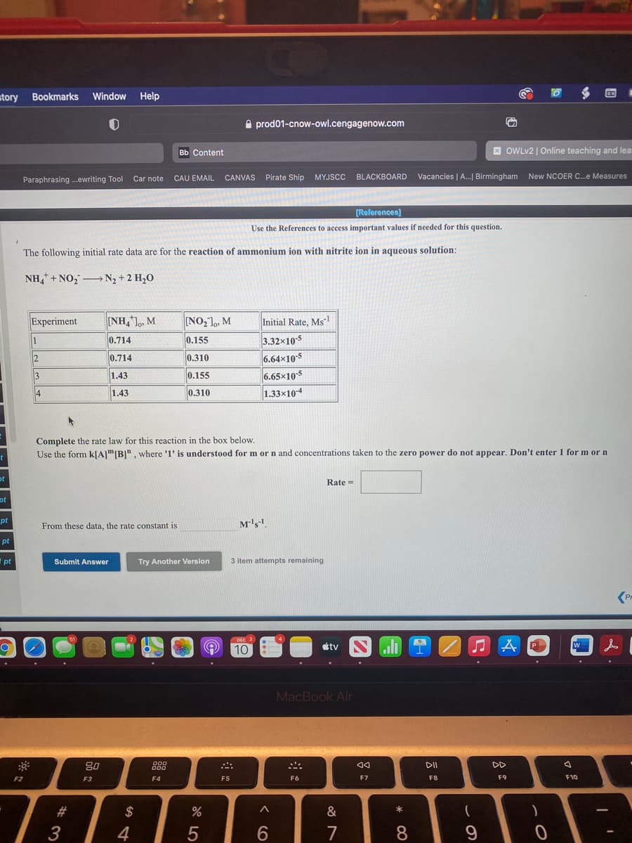 story
Bookmarks
Window
Help
e prod01-cnow-owl.cengagenow.com
Bb Content
X OWLV2 | Online teaching and lea
Paraphrasing .ewriting Tool
Car note CAU EMAIL CANVAS Pirate Ship MYJSCC
BLACKBOARD Vacancies | A. Birmingham
New NCOER C.e Measures
[References)
Use the References to access important values
'needed for this question.
The following initial rate data are for the reaction of ammonium ion with nitrite ion in aqueous solution:
NH, + NO, -N2 + 2 H,0
Experiment
NH,o, M
NO,1,, M
Initial Rate, Msl
1
0.714
0.155
3.32x10-5
6.64x105
6.65x10-5
2
0.714
0.310
1.43
0.155
4
1.43
0.310
1.33×104
Complete the rate law for this reaction in the box below.
Use the form kJAJ"|B]", where 'l' is understood for m or n and concentrations taken to the zero power do not appear. Don't enter 1 for m or n
Rate =
ot
pt
From these data, the rate constant is
M's
pt
Ipt
Submit Answer
Try Another Version
3 item attempts remaining
(Pr
10
tv
MacBook Air
80
DD
F2
F3
F4
F5
F6
F7
F8
F9
F10
#3
$
&
*
4
6.
7
8
