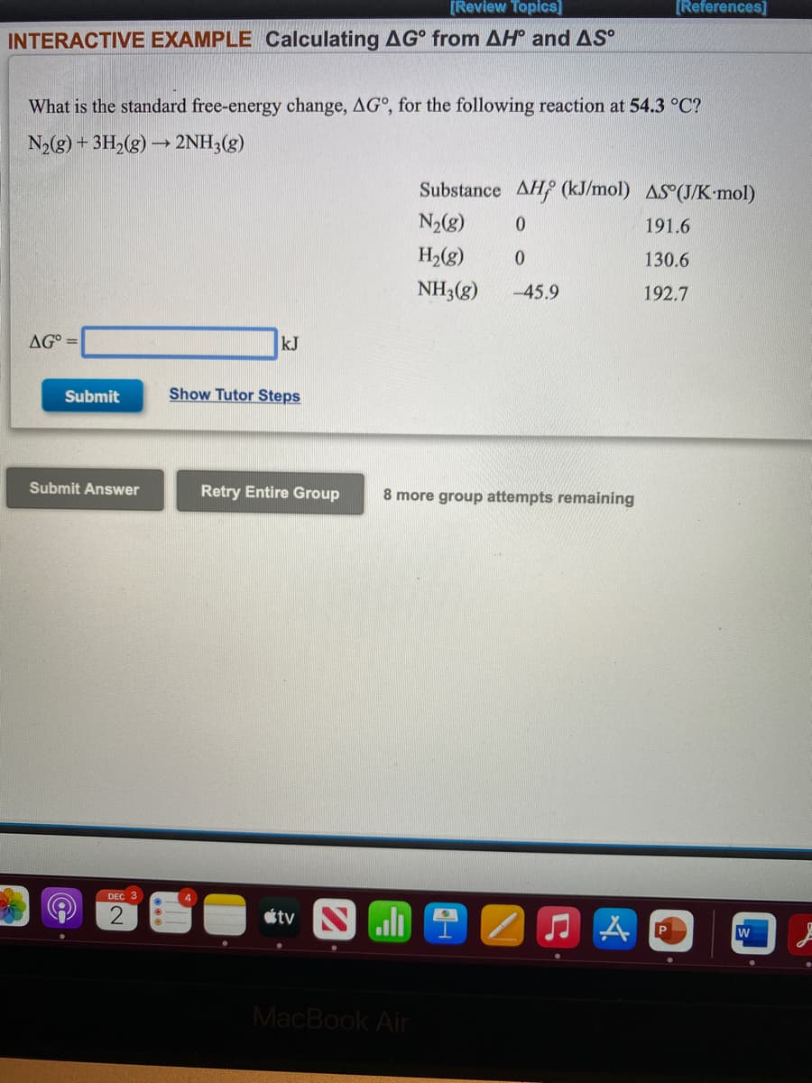 [Review Topics]
[References]
INTERACTIVE EXAMPLE Calculating AG from AH and AS
What is the standard free-energy change, AG°, for the following reaction at 54.3 °C?
N2(g) + 3H,(g) → 2NH3(g)
Substance AH (kJ/mol) AS (J/K•mol)
N2(g)
191.6
H2(g)
130.6
NH3(g)
-45.9
192.7
AG° =
kJ
Submit
Show Tutor Steps
Submit Answer
Retry Entire Group
8 more group attempts remaining
DEC 3
étv N
MacBook Air
