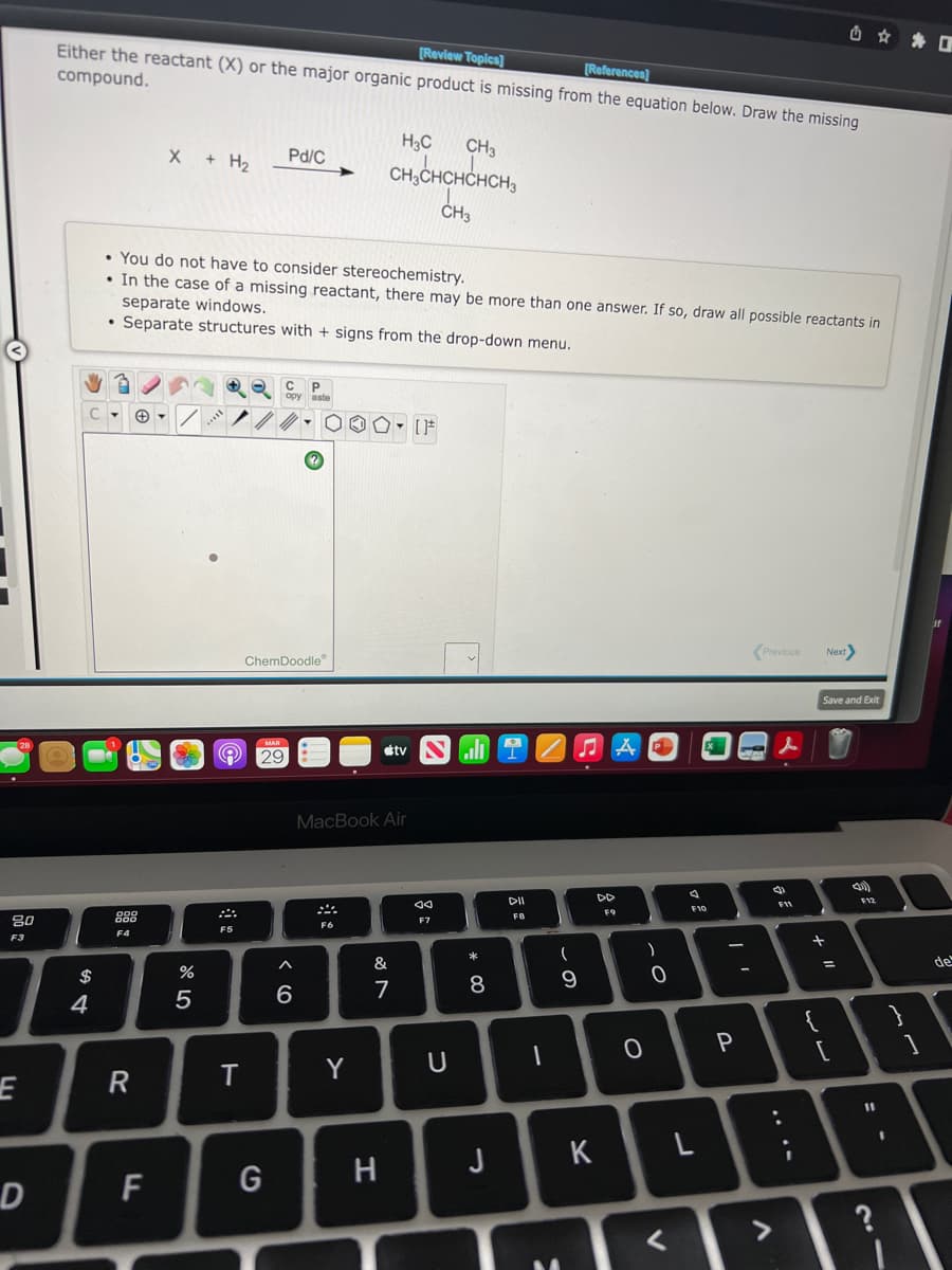 [Review Topics]
Either the reactant (X) or the major organic product is missing from the equation below. Draw the missing
compound.
[References)
X + H2
H3C
CH3
Pd/C
CH,CHCHCHCH,
• You do not have to consider stereochemistry.
• In the case of a missing reactant, there may be more than one answer. If so, draw all possible reactants in
separate windows.
• Separate structures with + signs from the drop-down menu.
(Previous
Next
ChemDoodle
Save and Exit
O 29
étv
ll
MacBook Air
DII
DD
F11
F10
F9
80
888
FB
F7
F5
F4
F3
*
一
&
de
%3D
$
8
9
7
4
{
Y
R
H
J K
F
G
D
?
<>
+ I"
.. .-
