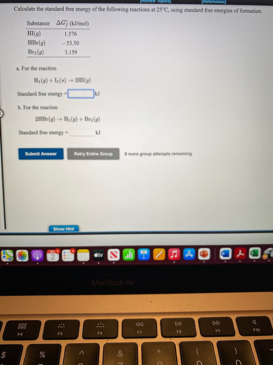 View Topics)
[References]
Calculate the standard free energy of the following reactions at 25°C, using standard free energies of formation.
Substance AG (kJ/mol)
HI(g)
1.576
HBr(g)
- 53.50
Br2 (9)
3.159
a, For the reaction
H2 (9) +I2(s)2HI(9)
Standard free energy
kJ
b. For the reaction
2HB1(g)
- H2 (9) + Br2 (9)
Standard free energy-
kJ
Submit Answer
Retry Entire Group
8 more group attempts remaining
Show Hint
étv
MacBook Air
DII
DD
000
000
F9
F10
F6
F7
F8
F4
F5
$
