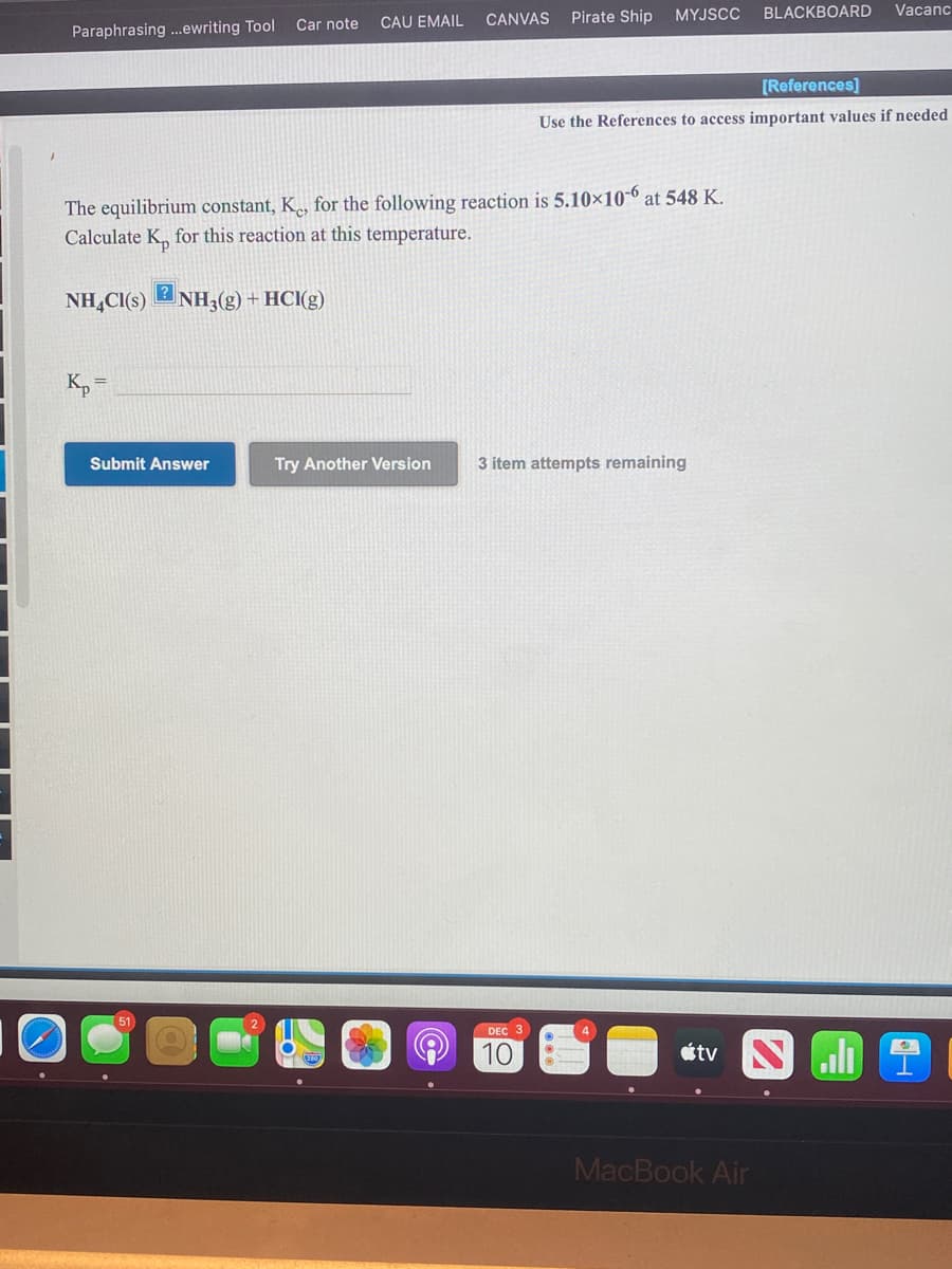 MYJSCC
BLACKBOARD
Vacanc
Car note
CAU EMAIL
CANVAS Pirate Ship
Paraphrasing .ewriting Tool
[References]
Use the References to access important values if needed
The equilibrium constant, K., for the following reaction is 5.10×10-6 at 548 K.
Calculate K, for this reaction at this temperature.
NH,Cl(s)
2 NH3(g) + HCI(g)
K, =
Submit Answer
Try Another Version
3 item attempts remaining
51
DEC 3
10
étv N ali
MacBook Air
