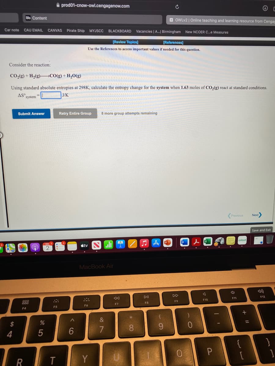 A prod01-cnow-owl.cengagenow.com
Bb Content
X OWLV2 | Online teaching and learning resource from Cengag
Car note
CAU EMAIL
CANVAS Pirate Ship MYJSCC
BLACKBOARD
Vacancies | A.| Birmingham New NCOER C.e Measures
[Review Topics]
[References]
Use the References to access important values if needed for this question.
Consider the reaction:
CO2(g) + H2(g)–C0(g)+ H,O(g)
Using standard absolute entropies at 298K, calculate the entropy change for the system when 1.63 moles of CO2(g) react at standard conditions.
ASO
system
J/K
Submit Answer
Retry Entire Group
8 more group attempts remaining
Previous
Next
Save and Exit
étv
コA
MacBook Air
DII
DD
888
F11
F12
F9
F10
F7
F8
F5
F6
F4
&
24
0
%3D
8.
9.
4
5
0
R T
Y
く6
