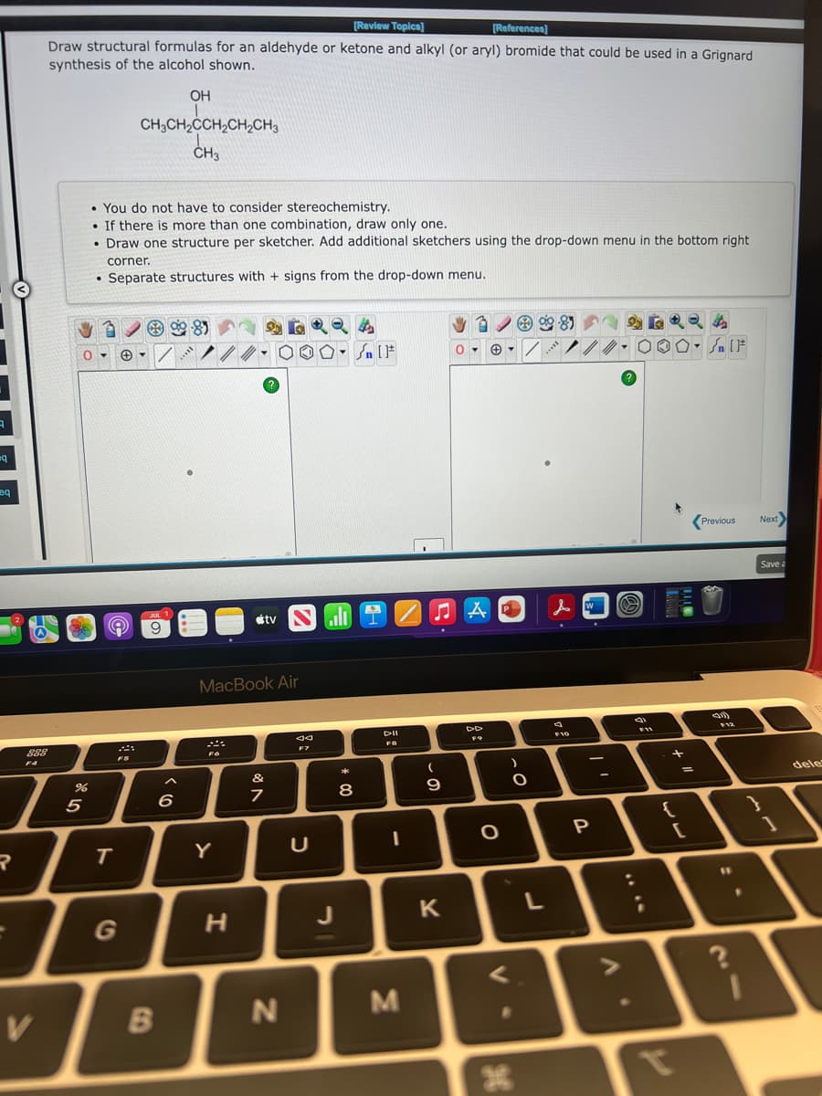 3
eq
eq
R
888
F4
V
[Review Topics]
[References]
Draw structural formulas for an aldehyde or ketone and alkyl (or aryl) bromide that could be used in a Grignard
synthesis of the alcohol shown.
BE
%
5
• You do not have to consider stereochemistry.
. If there is more than one combination, draw only one.
• Draw one structure per sketcher. Add additional sketchers using the drop-down menu in the bottom right
corner.
. Separate structures with + signs from the drop-down menu.
9
OH
CH3CH₂CCH₂CH₂CH3
CH₂ CH ₂ C CH ₂ C
CH3
T
FS
/
JUL 1
9
B
6
*****
F6
Y
MacBook Air
H
tv
V 80
46924
0 0 • Sn [F
&
7
SI
N
JA
F7
U
**
8
DII
FB
I
M
♫A
(
9
A
0▾ +▾
K
DD
FO
O
P
V
-O
085
9-81
L
II...
10
人口
9
F10
-
P
A
90
S
000- SIF
[F
8
F11
+ ll
=
[
Previous
F12
"1
?
Next>
Save a
1
dele