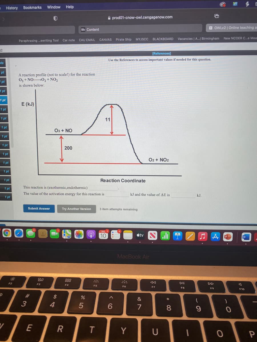 - History
Bookmarks
Window
Help
A prod01-cnow-owl.cengagenow.com
вь Content
X OWLV2 | Online teaching a
MYJSCC
Vacancies | A..| Birmingham New NCOER C..e Mea
Paraphrasing .ewriting Tool Car note
CAU EMAIL
CANVAS Pirate Ship
BLACKBOARD
12
[References]
Use the References to access important values if needed for this question.
ots
pt
A reaction profile (not to scale!) for the reaction
03 + NO 02 +NO2
pt
is shown below:
d pt
1 pt
E (kJ)
1 pt
1 pt
11
1 pt
O3 + NO
1 pt
1 pt
200
1 pt
O2 + NO2
1 pt
1 pt
1 pt
Reaction Coordinate
1 pt
This reaction is (exothermic,endothermic)
The value of the activation energy for this reaction is
kJ and the value of AE is
kJ.
1 pt
Submit Answer
Try Another Version
3 item attempts remaining
10
tv
ll
MacBook Air
80
F2
F3
DII
DD
F4
F5
F6
E7
F8
F9
F10
#3
$
3
4.
7
8
E
Y
U
