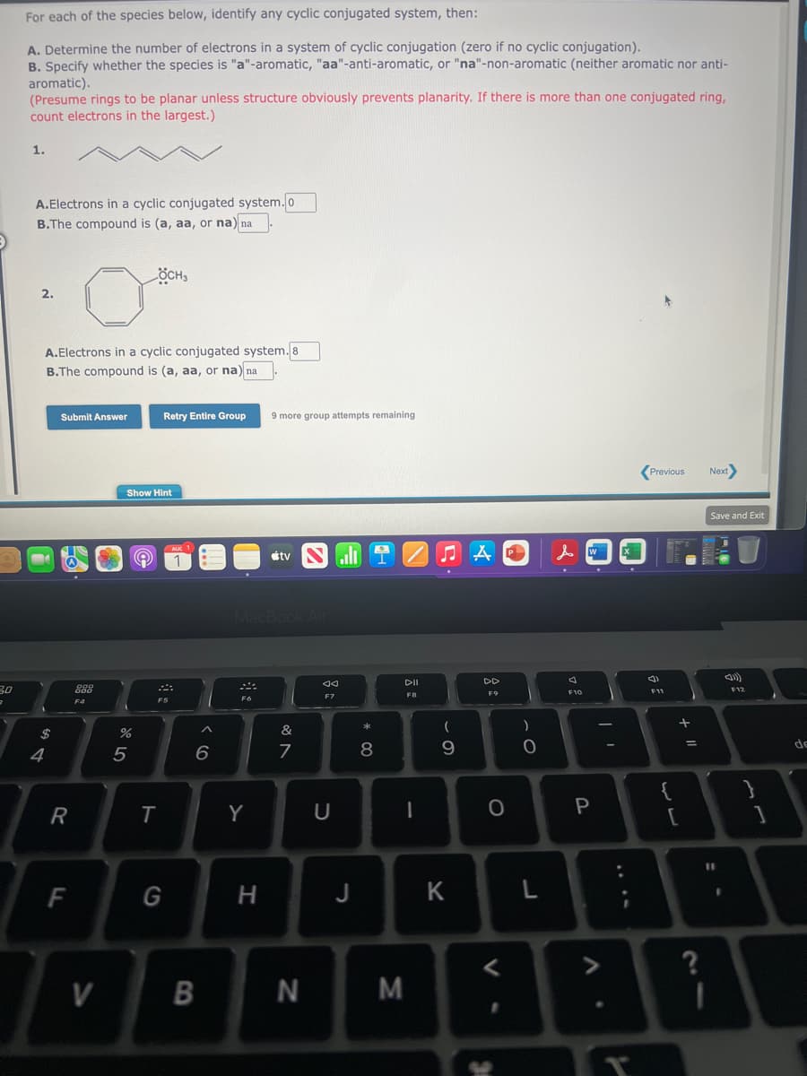 3.0
3
For each of the species below, identify any cyclic conjugated system, then:
A. Determine the number of electrons in a system of cyclic conjugation (zero if no cyclic conjugation).
B. Specify whether the species is "a"-aromatic, "aa"-anti-aromatic, or "na"-non-aromatic (neither aromatic nor anti-
aromatic).
(Presume rings to be planar unless structure obviously prevents planarity. If there is more than one conjugated ring,
count electrons in the largest.)
1.
A.Electrons in a cyclic conjugated system. 0
B.The compound is (a, aa, or na) na
2.
$
4
A.Electrons in a cyclic conjugated system. 8
B.The compound is (a, aa, or na) na
Submit Answer
R
F
000
800
F4
V
%
Show Hint
5
ÖCH3
e
Retry Entire Group
T
܀
F5
AUC 1
1
G
6
B
F6
MacBook Air
Y
9 more group attempts remaining
H
tv
&
7
N
aa
F7
U
J
* 00
8
DII
FB
I
M
ЛА
(
9
AP
K
DD
F9
O
)
O
L
& W
4
F10
P
V
.
:
I
Previous
F11
33
{
[
+ 11
=
?
Next>
Save and Exit
11
()))
F12
}
1
de