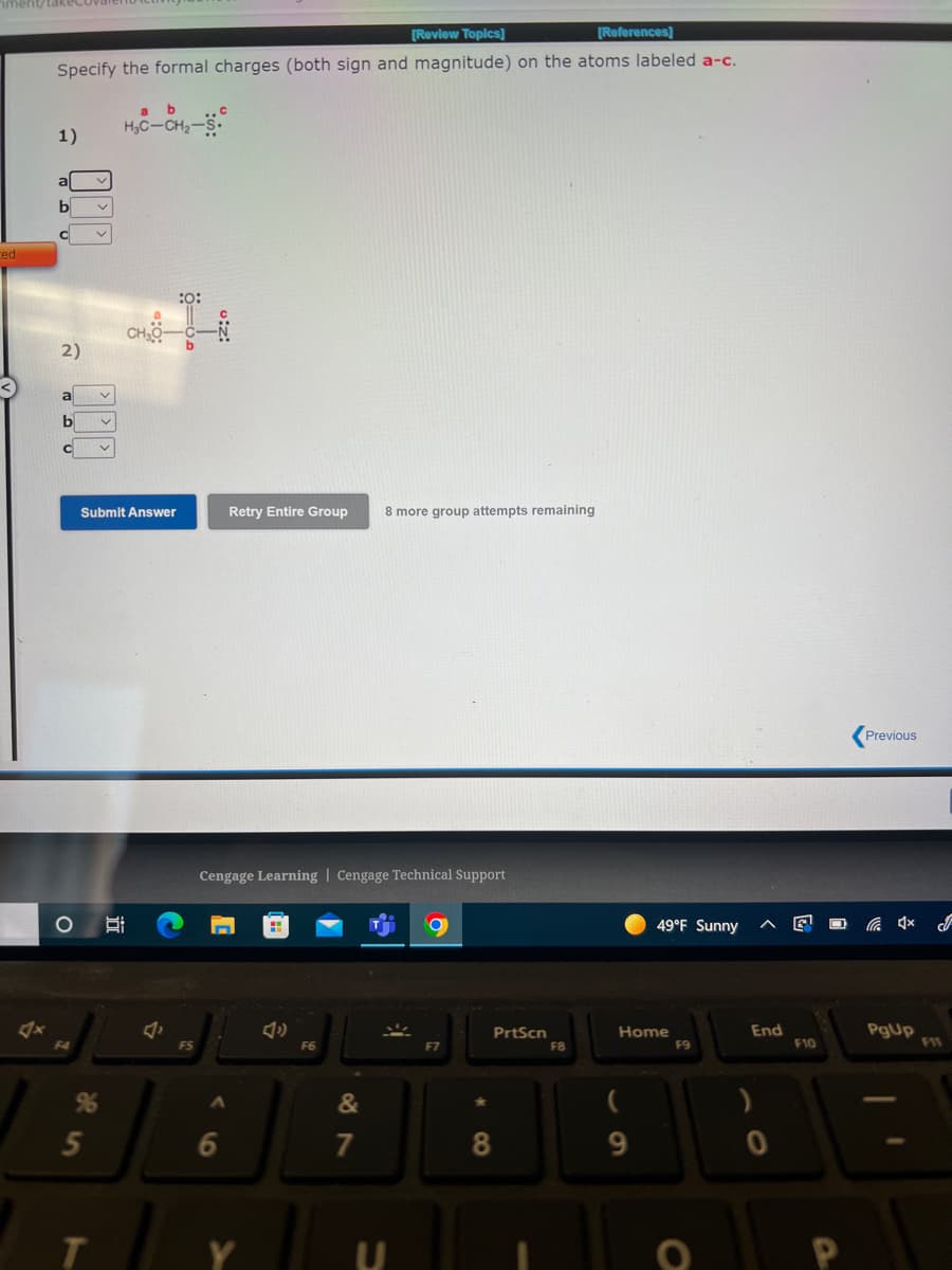 [Review Topics]
[References)
Specify the formal charges (both sign and magnitude) on the atoms labeled a-c.
by
H,C-CH2-S
1)
al
b
ced
:o:
2)
a
b
Submit Answer
Retry Entire Group
8 more group attempts remaining
Previous
Cengage Learning | Cengage Technical Support
49°F Sunny
PgUp
F11
End
PrtScn
F8
Home
F9
F4
F6
F7
F10
96
&
5
6
7
9.
