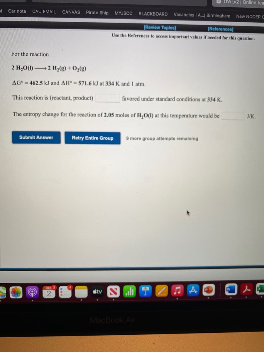 X OWLV2 | Online tea
Car note
CAU EMAIL
CANVAS
Pirate Ship
MYJSCC
BLACKBOARD
Vacancies | A..| Birmingham New NCOER C
(Review Topics]
[References]
Use the References to access important values if needed for this question.
For the reaction
2 H20(1) 2 H2(g) + O2(g)
AG° = 462.5 kJ and AH° 571.6 kJ at 334 K and 1 atm.
This reaction is (reactant, product)
favored under standard conditions at 334 K.
The entropy change for the reaction of 2.05 moles of H2O(1) at this temperature would be
J/K.
Submit Answer
Retry Entire Group
9 more group attempts remaining
DEC 3
étv
MacBook Air
