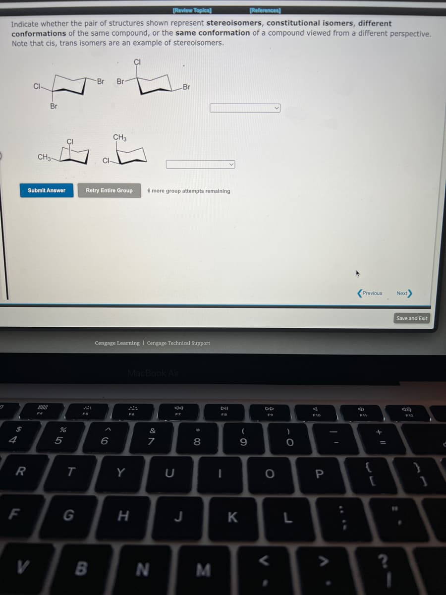 [Review Topica]
[References]
Indicate whether the pair of structures shown represent stereoisomers, constitutional isomers, different
conformations of the same compound, or the same conformation of a compound viewed from a different perspective.
Note that cis, trans isomers are an example of stereoisomers.
Br
Br
Br
Br
CH3
CH3-
CI
Submit Answer
Retry Entire Group
6 more group attempts remaining
(Previous
Next
Save and Exit
Cengage Learning | Cengage Technical Support
MacBook Air
DII
DD
FS
F7
F11
F12
$
&
4
5
8.
Y
P
F
J
K
V
B
N
M
