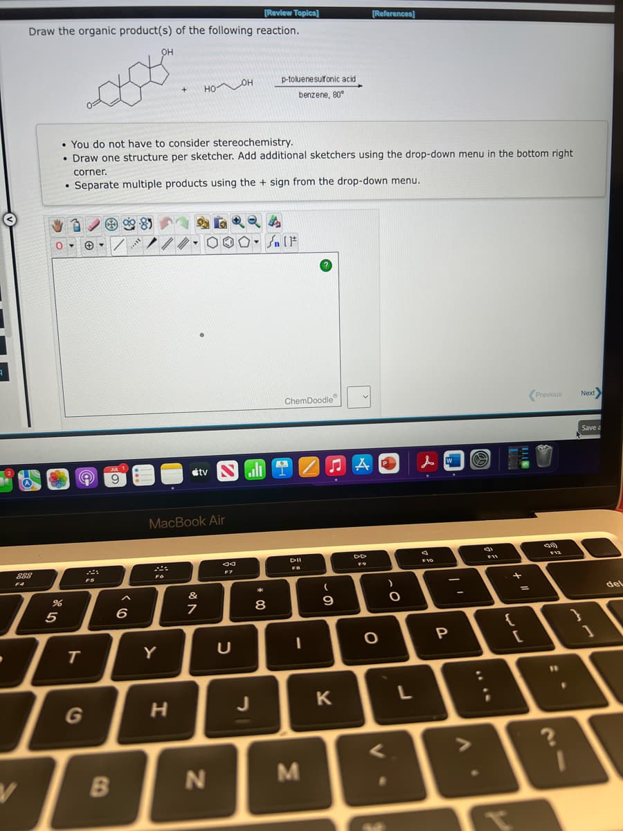 9
[Review Topics]
Draw the organic product(s) of the following reaction.
288
F4
V
ÿ981
O
%
5
You do not have to consider stereochemistry.
• Draw one structure per sketcher. Add additional sketchers using the drop-down menu in the bottom right
e
T
JUL 1
9
corner.
. Separate multiple products using the + sign from the drop-down menu.
B
6
OH
II...
+
Fo
Y
ногон
MacBook Air
H
tv Nall
&
7
N
80
F7
Y
C
p-toluenesulfonic acid
benzene, 80°
* 00
Sn [F
8
K
ChemDoodle
DII
FB
I
M
[References]
♫AD
(
9
K
DD
FO
O
V
O
L
人口 O
F10
P
V
(
F11
+
{
=
[
Previous
(211)
F12
11
?
F
Next>
Save a
1
del