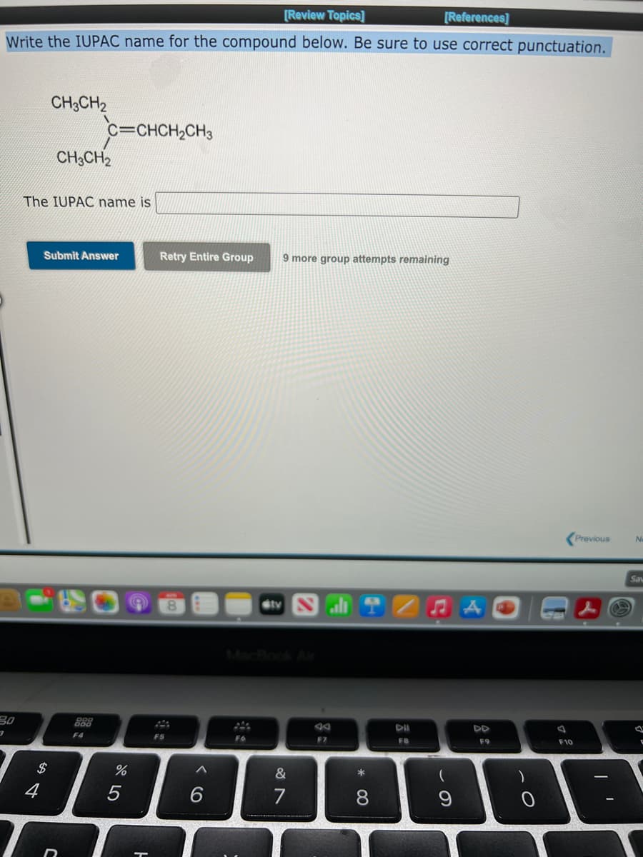 [Review Topics]
[References]
Write the IUPAC name for the compound below. Be sure to use correct punctuation.
CH3CH2
c=CHCH,CH3
CH;CH2
The IUPAC name is
Submit Answer
Retry Entire Group
9 more group attempts remaining
Previous
No
Sa
tv
MacBook Ar
30
888
DD
F4
F5
F6
F7
F8
F9
F10
2$
&
*
(
)
4
6.
7
8.
