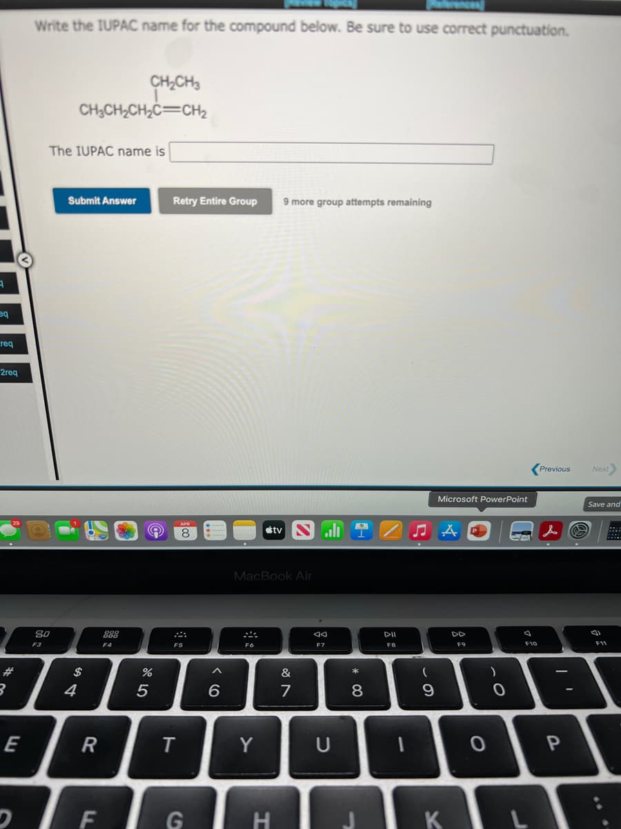 ekrences)
Write the IUPAC name for the compound below. Be sure to use correct punctuation.
CH,CH3
CH;CH2CH2C=CH2
The IUPAC name is
Submit Answer
Retry Entire Group
9 more group attempts remaining
req
2гeq
Previous
Next)
Microsoft PowerPoint
Save and
8
tv
::.:
MacBook Air
80
888
DD
F3
F4
F5
F6
F7
F8
F9
F11
23
$
&
4
5
7
E
R
Y
U
D E G H
* CO

