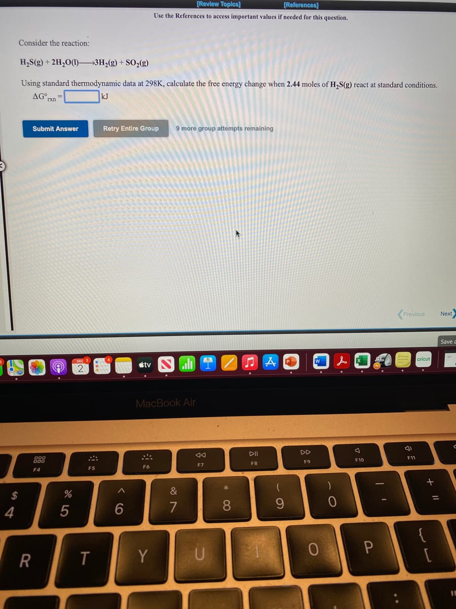 [Review Topics]
[References]
Use the References to access important values if needed for this question.
Consider the reaction:
H,S(g) + 2H,O()→3H2(g) + SO,(g)
Using standard thermodynamic data at 298K, calculate the free energy change when 2.44 moles of H,S(g) react at standard conditions.
AG°xn
kJ
Submit Answer
Retry Entire Group
9 more group attempts remaining
Previous
Next
Save a
P
W
étv
MacBook Air
DII
DD
F11
F10
F9
F7
F8
F5
F6
F4
*
&
$
7
8
9.
4
{
R
Y
