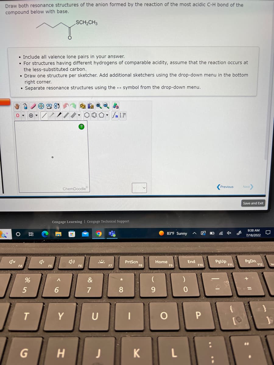 Draw both resonance structures of the anion formed by the reaction of the most acidic C-H bond of the
compound below with base.
• Include all valence lone pairs in your answer.
. For structures having different hydrogens of comparable acidity, assume that the reaction occurs at
the less-substituted carbon.
• Draw one structure per sketcher. Add additional sketchers using the drop-down menu in the bottom
right corner.
Separate resonance structures using the symbol from the drop-down menu.
0-
O
Bi
%
5
T
G
▾
99-85
A
6
SCH₂CH3
ChemDoodleⓇ
Cengage Learning Cengage Technical Support
Y
H
F6
On [F
&
7
O
U
J
F7
*
8
PrtScn
|
K
Home
9
83°F Sunny
O
L
A
End
0
F10
P
IN
Previous Next>
C 4x
PgUp
F11
J
Save and Exit
9:38 AM
7/18/2022
PgDn
+
=
F12
80