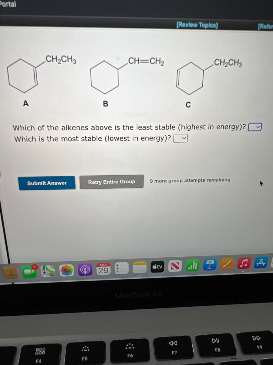 Portal
[Review Topica]
[Refer
CH2CH3
CH=CH2
CH2CH3
C
Which of the alkenes above is the least stable (highest in energy)?
Which is the most stable (lowest in energy)? V
Retry Entire Group
9 more group attempts remaining
Submit Answer
tv S
all全
MAR
29
MacBook Air
DD
DII
F9
F8
DOO
F7
F6
F5
F4
