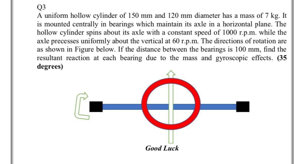 Q3
A uniform hollow cylinder of 150 mm and 120 mm diameter has a mass of 7 kg. It
is mounted centrally in bearings which maintain its axle in a horizontal plane. The
hollow cylinder spins about its axle with a constant speed of 1000 r.p.m. while the
axle precesses uniformly about the vertical at 60 r.p.m. The directions of rotation are
as shown in Figure below. If the distance between the bearings is 100 mm, find the
resultant reaction at each bearing due to the mass and gyroscopic effects. (35
degrees)
Good Luck
