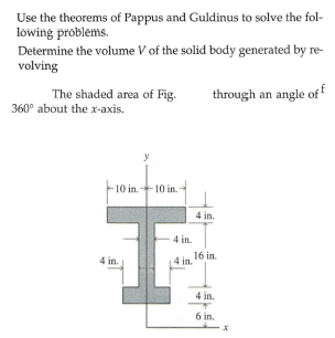 Use the theorems of Pappus and Guldinus to solve the fol-
lowing problems.
Determine the volume V of the solid body generated by re-
volving
The shaded area of Fig.
through an angle of
360° about the x-axis.
-10 in.-
10 in.-
4 in.
4 in.
4 in.
4 in. 16 in.
4 in.
6 in.
