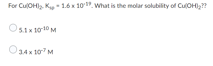 ### Solubility Product Calculation for Copper(II) Hydroxide

For \( \text{Cu(OH)}_2 \), the solubility product constant (\(K_{\text{sp}}\)) is given as \(1.6 \times 10^{-19}\). Given this information, we need to determine the molar solubility of \( \text{Cu(OH)}_2 \).

### Choices:

- \( 5.1 \times 10^{-10} \text{ M} \)
- \( 3.4 \times 10^{-7} \text{ M} \)

Understanding the solubility product and performing the necessary calculations will help determine the correct molar solubility of \( \text{Cu(OH)}_2 \). To verify the choices present, the calculations must be carefully executed.

Would you like to proceed with a detailed explanation on calculating the molar solubility based on \(K_{\text{sp}}\)?